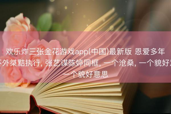 欢乐炸三张金花游戏app(中国)最新版 恩爱多年抵不外桀黠执行, 张艺谋陈婷同框, 一个沧桑, 一个貌好意思
