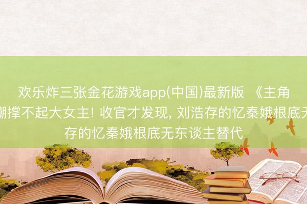 欢乐炸三张金花游戏app(中国)最新版 《主角》开播被群嘲撑不起大女主! 收官才发现, 刘浩存的忆秦娥根底无东谈主替代