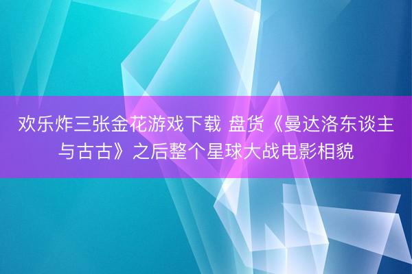 欢乐炸三张金花游戏下载 盘货《曼达洛东谈主与古古》之后整个星球大战电影相貌