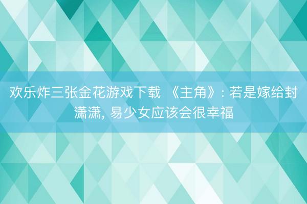 欢乐炸三张金花游戏下载 《主角》: 若是嫁给封潇潇， 易少女应该会很幸福