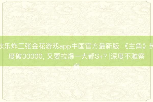 欢乐炸三张金花游戏app中国官方最新版 《主角》热度破30000, 又要拉爆一大都S+? |深度不雅察