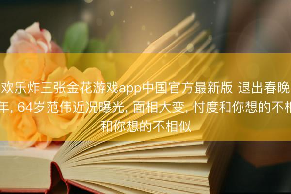 欢乐炸三张金花游戏app中国官方最新版 退出春晚21年, 64岁范伟近况曝光, 面相大变, 忖度和你想的不相似