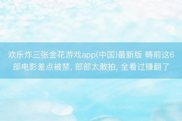 欢乐炸三张金花游戏app(中国)最新版 畴前这6部电影差点被禁, 部部太敢拍, 全看过赚翻了