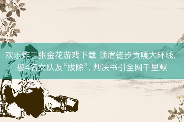 欢乐炸三张金花游戏下载 须眉徒步贡嘎大环线， 被4名女队友“拔除”， 判决书引全网千里默