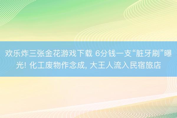 欢乐炸三张金花游戏下载 6分钱一支“脏牙刷”曝光! 化工废物作念成， 大王人流入民宿旅店