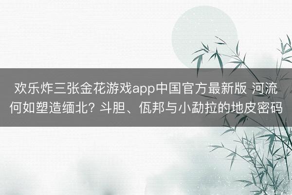 欢乐炸三张金花游戏app中国官方最新版 河流何如塑造缅北? 斗胆、佤邦与小勐拉的地皮密码