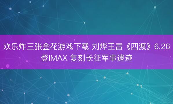 欢乐炸三张金花游戏下载 刘烨王雷《四渡》6.26登IMAX 复刻长征军事遗迹