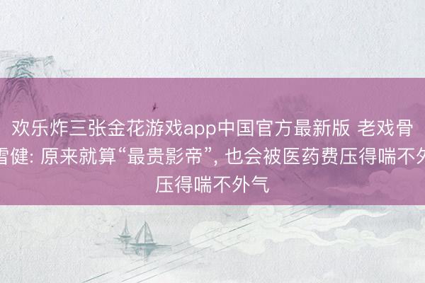 欢乐炸三张金花游戏app中国官方最新版 老戏骨李雪健: 原来就算“最贵影帝”, 也会被医药费压得喘不外气