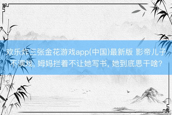 欢乐炸三张金花游戏app(中国)最新版 影帝儿子不演戏， 姆妈拦着不让她写书， 她到底思干啥?