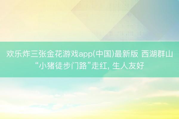 欢乐炸三张金花游戏app(中国)最新版 西湖群山“小猪徒步门路”走红， 生人友好