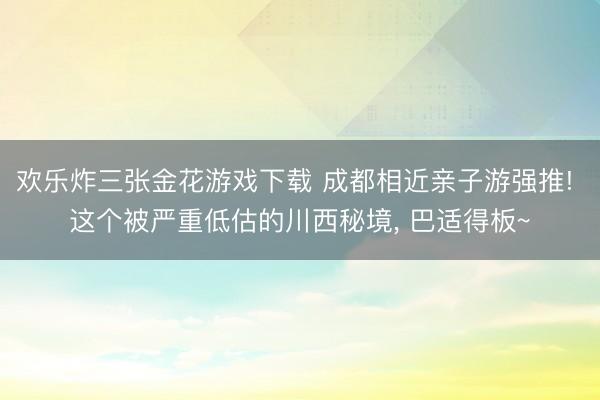 欢乐炸三张金花游戏下载 成都相近亲子游强推! 这个被严重低估的川西秘境, 巴适得板~