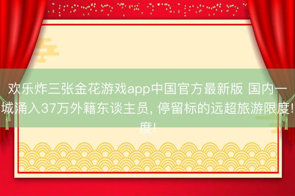 欢乐炸三张金花游戏app中国官方最新版 国内一城涌入37万外籍东谈主员, 停留标的远超旅游限度!