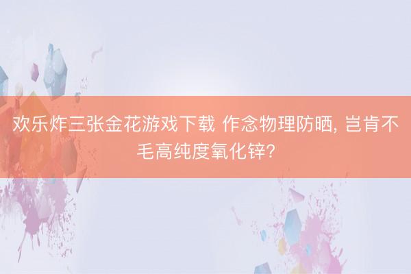 欢乐炸三张金花游戏下载 作念物理防晒, 岂肯不毛高纯度氧化锌?