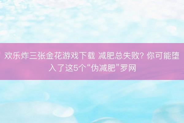 欢乐炸三张金花游戏下载 减肥总失败? 你可能堕入了这5个“伪减肥”罗网