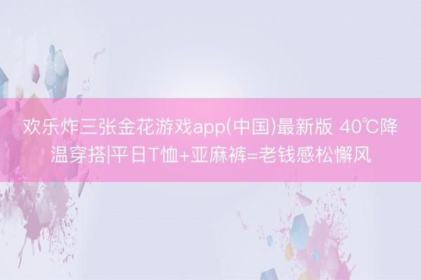 欢乐炸三张金花游戏app(中国)最新版 40℃降温穿搭|平日T恤+亚麻裤=老钱感松懈风