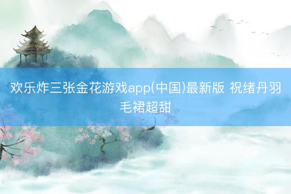 欢乐炸三张金花游戏app(中国)最新版 祝绪丹羽毛裙超甜