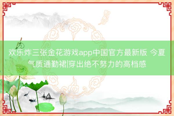 欢乐炸三张金花游戏app中国官方最新版 今夏气质通勤裙|穿出绝不努力的高档感