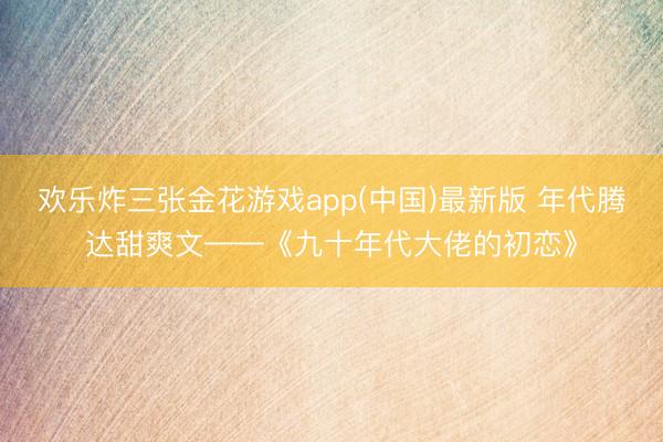 欢乐炸三张金花游戏app(中国)最新版 年代腾达甜爽文——《九十年代大佬的初恋》