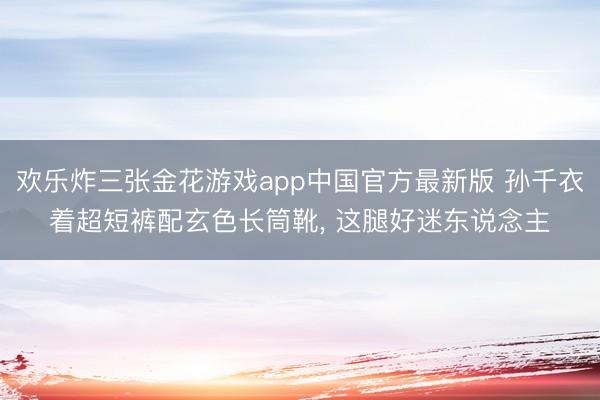 欢乐炸三张金花游戏app中国官方最新版 孙千衣着超短裤配玄色长筒靴，<a href=