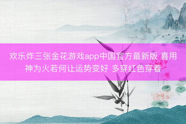 欢乐炸三张金花游戏app中国官方最新版 喜用神为火若何让运势变好 多穿红色穿着