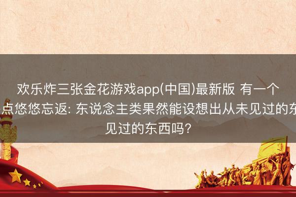 欢乐炸三张金花游戏app(中国)最新版 有一个问题终点悠悠忘返: 东说念主类果然能设想出从未见过的东西吗?