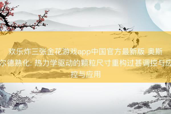 欢乐炸三张金花游戏app中国官方最新版 奥斯瓦尔德熟化: 热力学驱动的颗粒尺寸重构过甚调控与应用