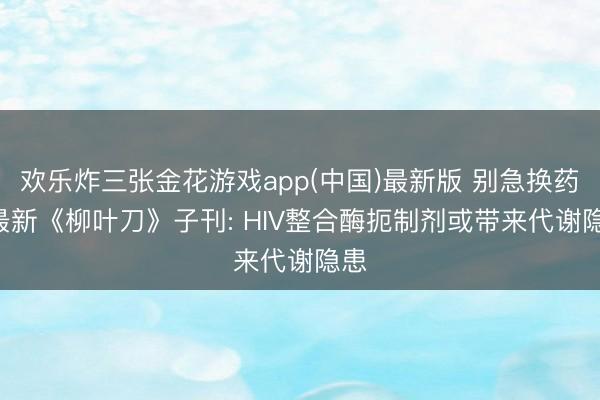 欢乐炸三张金花游戏app(中国)最新版 别急换药! 最新《柳叶刀》子刊: HIV整合酶扼制剂或带来代谢隐患