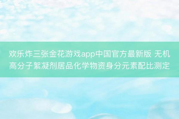 欢乐炸三张金花游戏app中国官方最新版 无机高分子絮凝剂居品化学物资身分元素配比测定