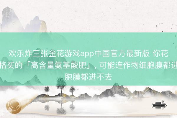 欢乐炸三张金花游戏app中国官方最新版 你花大价格买的「高含量氨基酸肥」， 可能连作物细胞膜都进不去