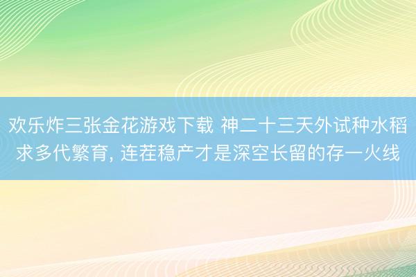 欢乐炸三张金花游戏下载 神二十三天外试种水稻求多代繁育， 连茬稳产才是深空长留的存一火线