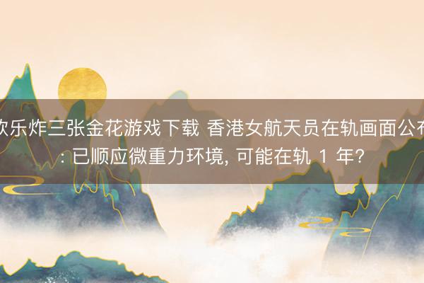 欢乐炸三张金花游戏下载 香港女航天员在轨画面公布: 已顺应微重力环境， 可能在轨 1 年?