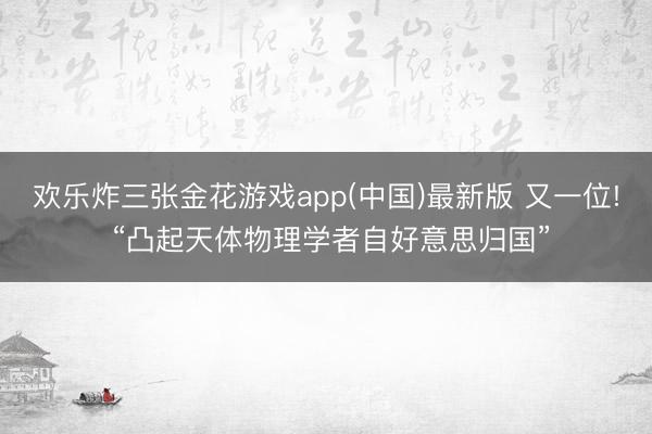 欢乐炸三张金花游戏app(中国)最新版 又一位! “凸起天体物理学者自好意思归国”