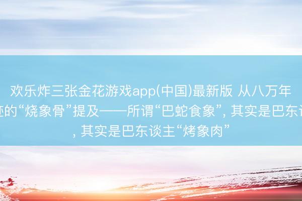 欢乐炸三张金花游戏app(中国)最新版 从八万年前濛溪河古迹的“烧象骨”提及——所谓“巴蛇食象”， 其实是巴东谈主“烤象肉”