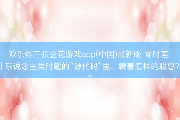 欢乐炸三张金花游戏app(中国)最新版 零时差 | 东说念主类时髦的“源代码”里，藏着怎样的聪惠？