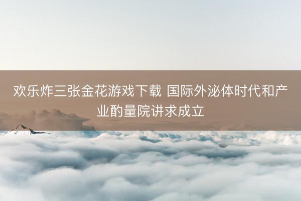 欢乐炸三张金花游戏下载 国际外泌体时代和产业酌量院讲求成立