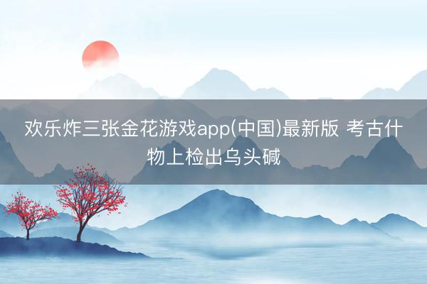 欢乐炸三张金花游戏app(中国)最新版 考古什物上检出乌头碱