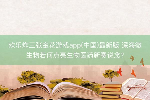 欢乐炸三张金花游戏app(中国)最新版 深海微生物若何点亮生物医药新赛说念？