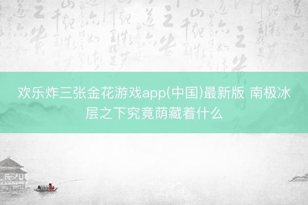 欢乐炸三张金花游戏app(中国)最新版 南极冰层之下究竟荫藏着什么