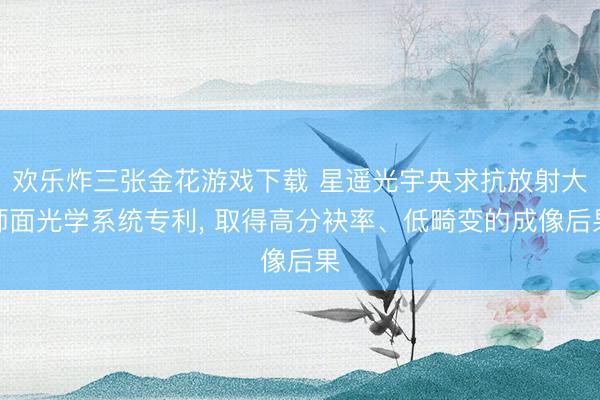 欢乐炸三张金花游戏下载 星遥光宇央求抗放射大师面光学系统专利， 取得高分袂率、低畸变的成像后果