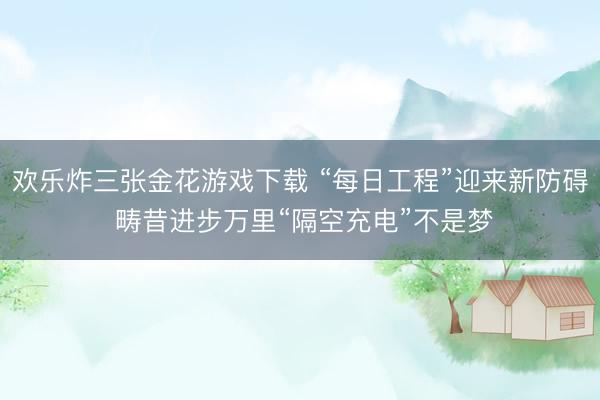 欢乐炸三张金花游戏下载 “每日工程”迎来新防碍 畴昔进步万里“隔空充电”不是梦