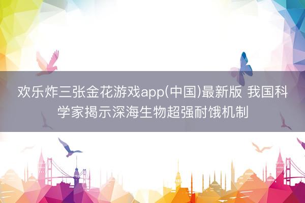 欢乐炸三张金花游戏app(中国)最新版 我国科学家揭示深海生物超强耐饿机制
