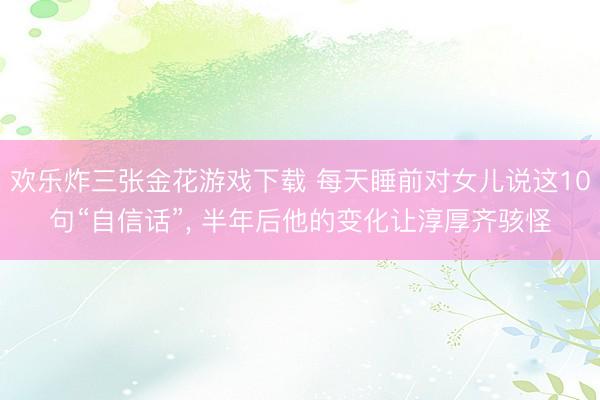 欢乐炸三张金花游戏下载 每天睡前对女儿说这10句“自信话”， 半年后他的变化让淳厚齐骇怪