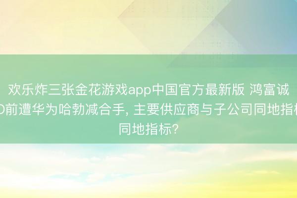 欢乐炸三张金花游戏app中国官方最新版 鸿富诚IPO前遭华为哈勃减合手， 主要供应商与子公司同地指标?
