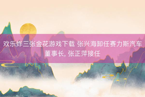 欢乐炸三张金花游戏下载 张兴海卸任赛力斯汽车董事长， 张正萍接任