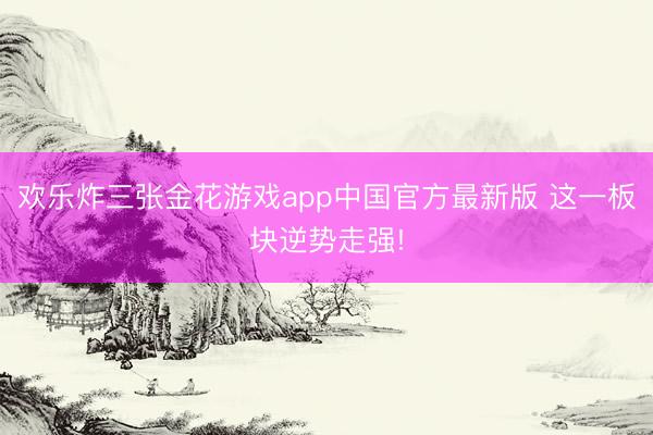 欢乐炸三张金花游戏app中国官方最新版 这一板块逆势走强!