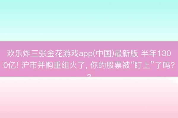 欢乐炸三张金花游戏app(中国)最新版 半年1300亿! 沪市并购重组火了， 你的股票被“盯上”了吗?