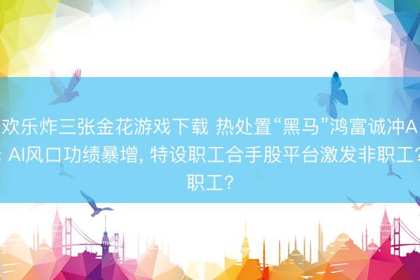 欢乐炸三张金花游戏下载 热处置“黑马”鸿富诚冲A: AI风口功绩暴增， 特设职工合手股平台激发非职工?
