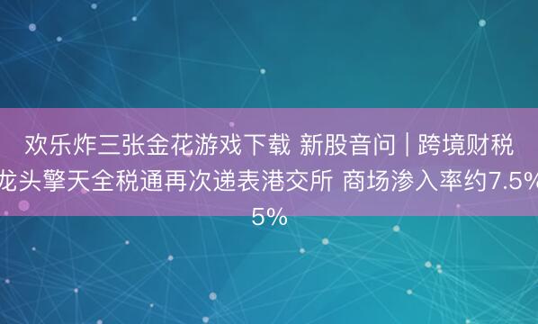 欢乐炸三张金花游戏下载 新股音问 | 跨境财税龙头擎天全税通再次递表港交所 商场渗入率约7.5%