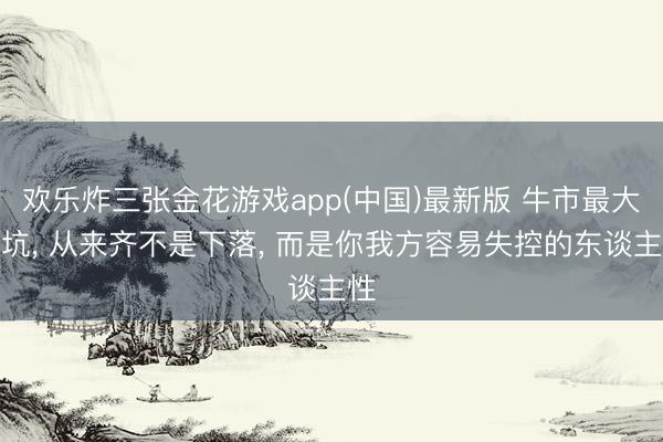 欢乐炸三张金花游戏app(中国)最新版 牛市最大的坑， 从来齐不是下落， 而是你我方容易失控的东谈主性