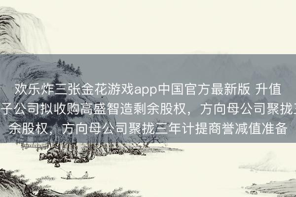 欢乐炸三张金花游戏app中国官方最新版 升值率超255%!国发股份子公司拟收购高盛智造剩余股权,方向母公司聚拢三年计提商誉减值准备
